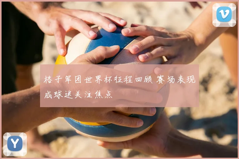 格子军团世界杯征程回顾 赛场表现成球迷关注焦点