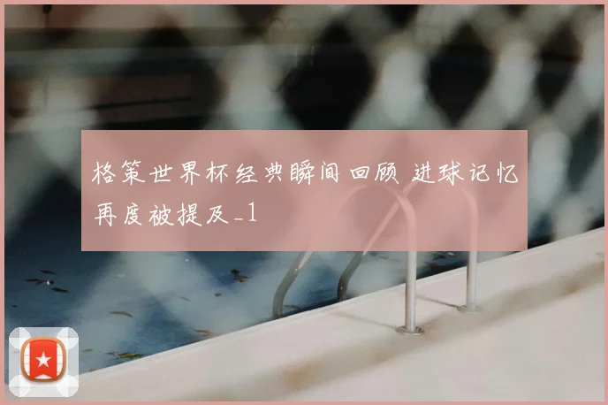 格策世界杯经典瞬间回顾 进球记忆再度被提及_1