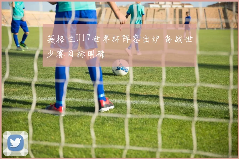 英格兰U17世界杯阵容出炉 备战世少赛目标明确