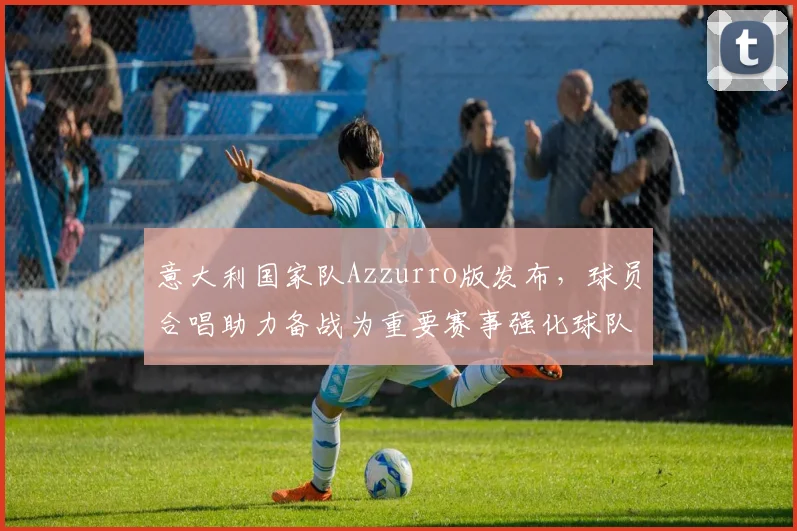 意大利国家队Azzurro版发布，球员合唱助力备战为重要赛事强化球队凝聚力