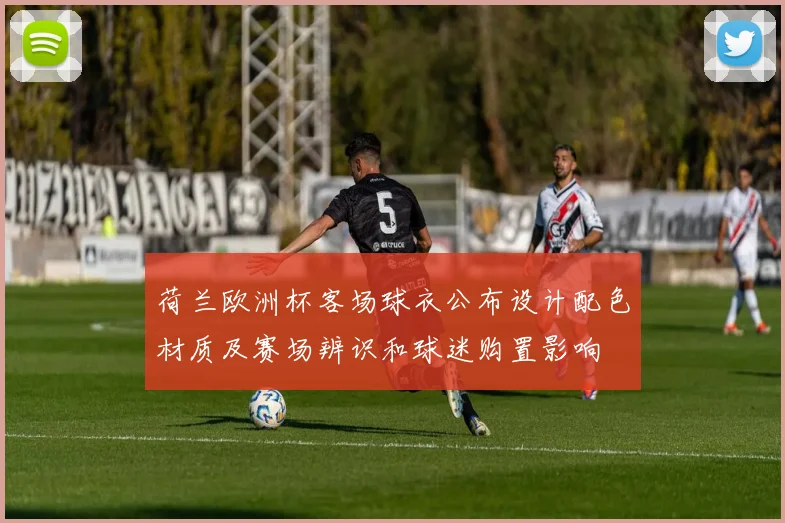 荷兰欧洲杯客场球衣公布设计配色材质及赛场辨识和球迷购置影响