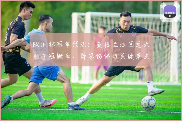 欧洲杯冠军预测：英格兰法国意大利夺冠概率、阵容伤停与关键看点