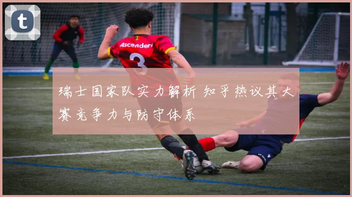 瑞士国家队实力解析 知乎热议其大赛竞争力与防守体系