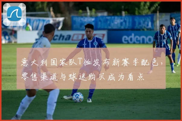 意大利国家队T恤发布新赛季配色，零售渠道与球迷购买成为看点