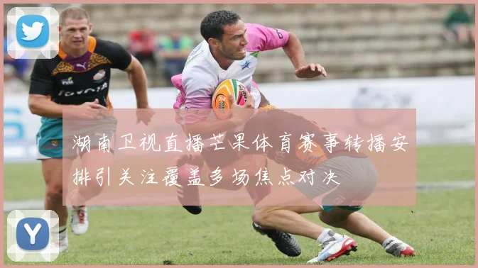 湖南卫视直播芒果体育赛事转播安排引关注覆盖多场焦点对决