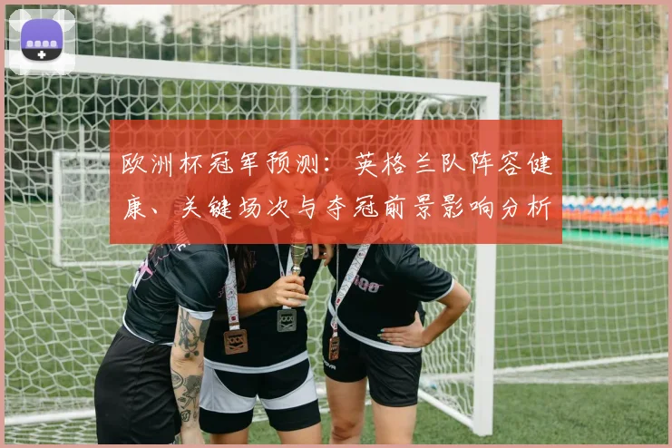 欧洲杯冠军预测:英格兰队阵容健康、关键场次与夺冠前景影响分析