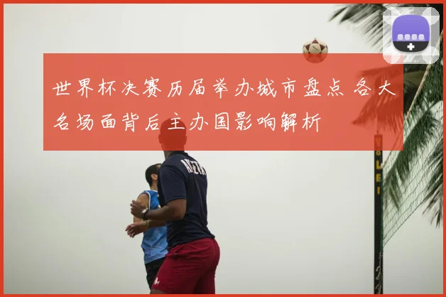 世界杯决赛历届举办城市盘点 各大名场面背后主办国影响解析