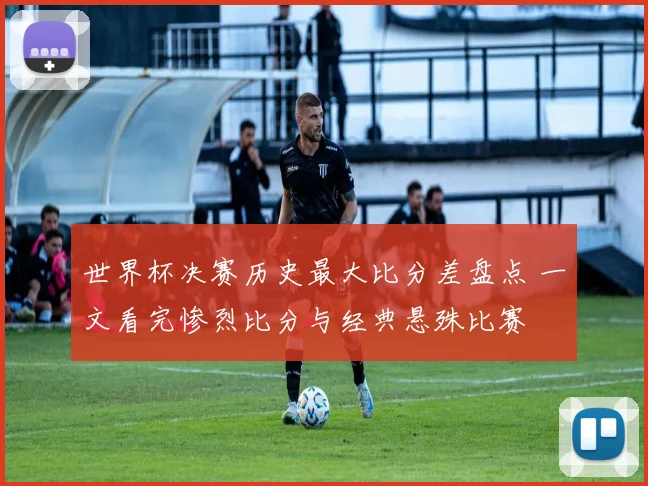 世界杯决赛历史最大比分差盘点 一文看完惨烈比分与经典悬殊比赛
