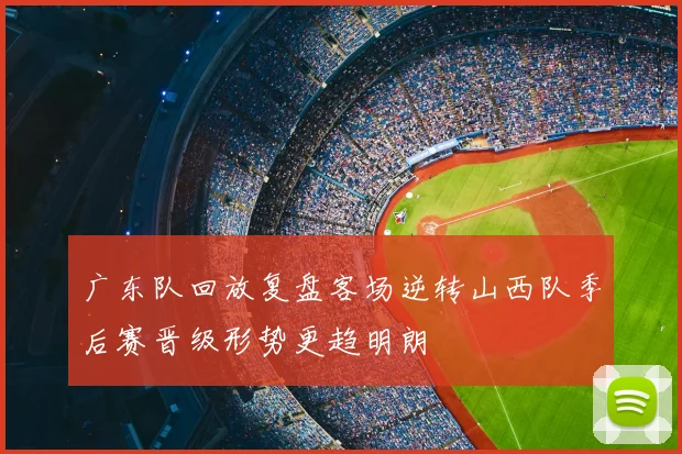广东队回放复盘客场逆转山西队季后赛晋级形势更趋明朗
