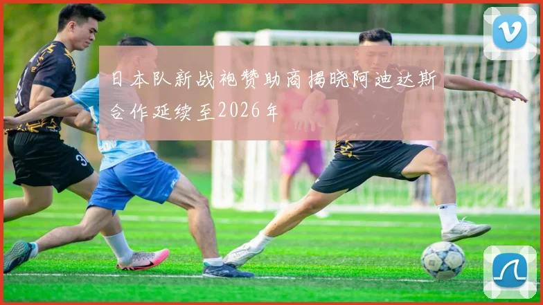 日本队新战袍赞助商揭晓阿迪达斯合作延续至2026年