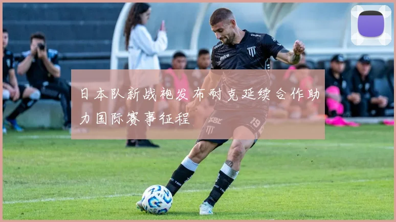 日本队新战袍发布耐克延续合作助力国际赛事征程