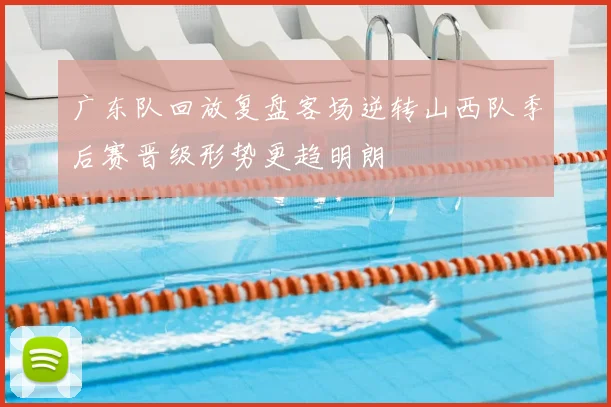 广东队回放复盘客场逆转山西队季后赛晋级形势更趋明朗