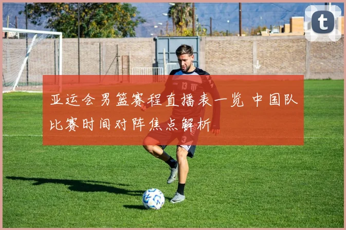 亚运会男篮赛程直播表一览 中国队比赛时间对阵焦点解析