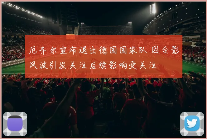 厄齐尔宣布退出德国国家队 因合影风波引发关注后续影响受关注