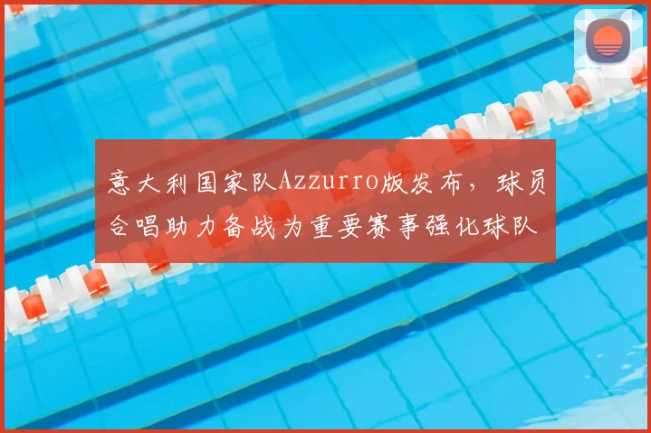 意大利国家队Azzurro版发布，球员合唱助力备战为重要赛事强化球队凝聚力