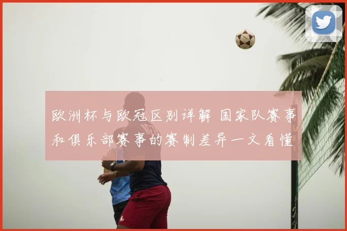 欧洲杯与欧冠区别详解 国家队赛事和俱乐部赛事的赛制差异一文看懂
