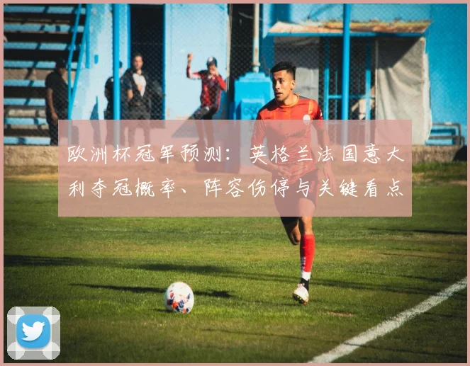 欧洲杯冠军预测：英格兰法国意大利夺冠概率、阵容伤停与关键看点