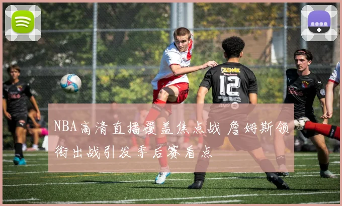 NBA高清直播覆盖焦点战 詹姆斯领衔出战引发季后赛看点